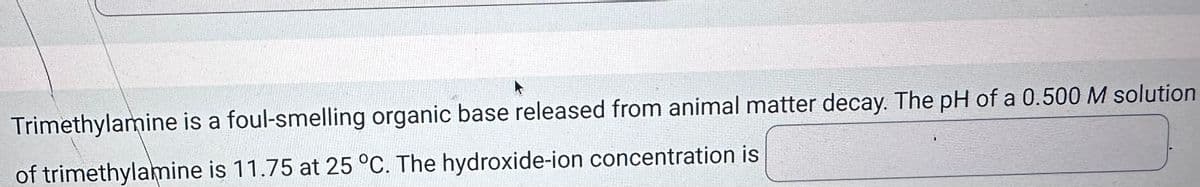 Trimethylamine is a foul-smelling organic base released from animal matter decay. The pH of a 0.500 M solution
of trimethylamine is 11.75 at 25 °C. The hydroxide-ion concentration is