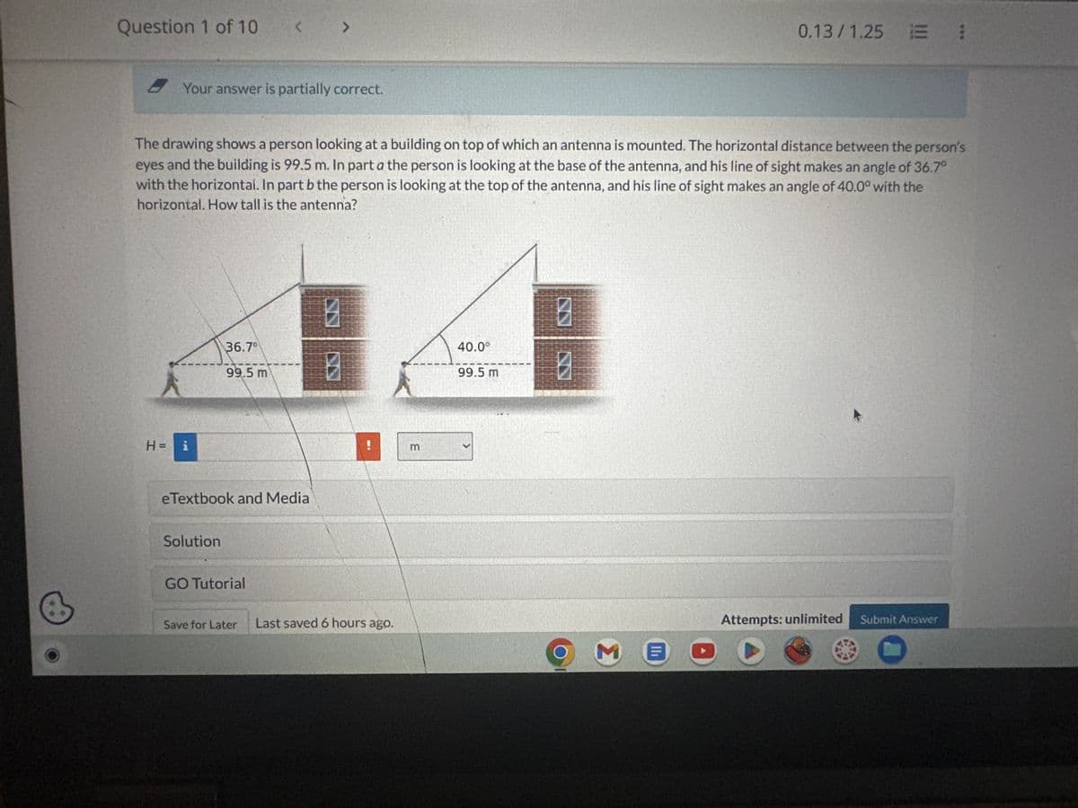 Question 1 of 10
<
7
Your answer is partially correct.
0.13/1.25 :
The drawing shows a person looking at a building on top of which an antenna is mounted. The horizontal distance between the person's
eyes and the building is 99.5 m. In part a the person is looking at the base of the antenna, and his line of sight makes an angle of 36.7°
with the horizontal. In part b the person is looking at the top of the antenna, and his line of sight makes an angle of 40.0° with the
horizontal. How tall is the antenna?
H =
i
36.7°
99.5 m
B
E
99.5 m
40.0°
B
B
E
eTextbook and Media
Solution
GO Tutorial
Save for Later Last saved 6 hours ago.
Attempts: unlimited
Submit Answer
M