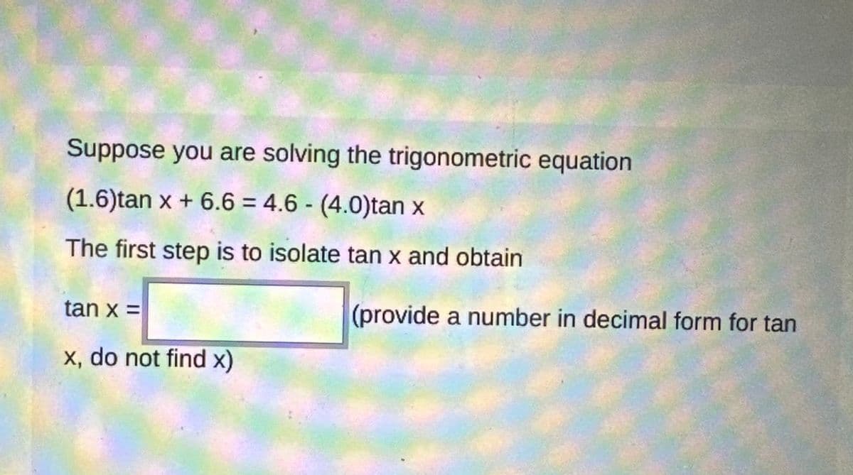 Suppose you are solving the trigonometric equation
(1.6)tan x + 6.6= 4.6 - (4.0)tan x
The first step is to isolate tan x and obtain
tan x =
x, do not find x)
(provide a number in decimal form for tan