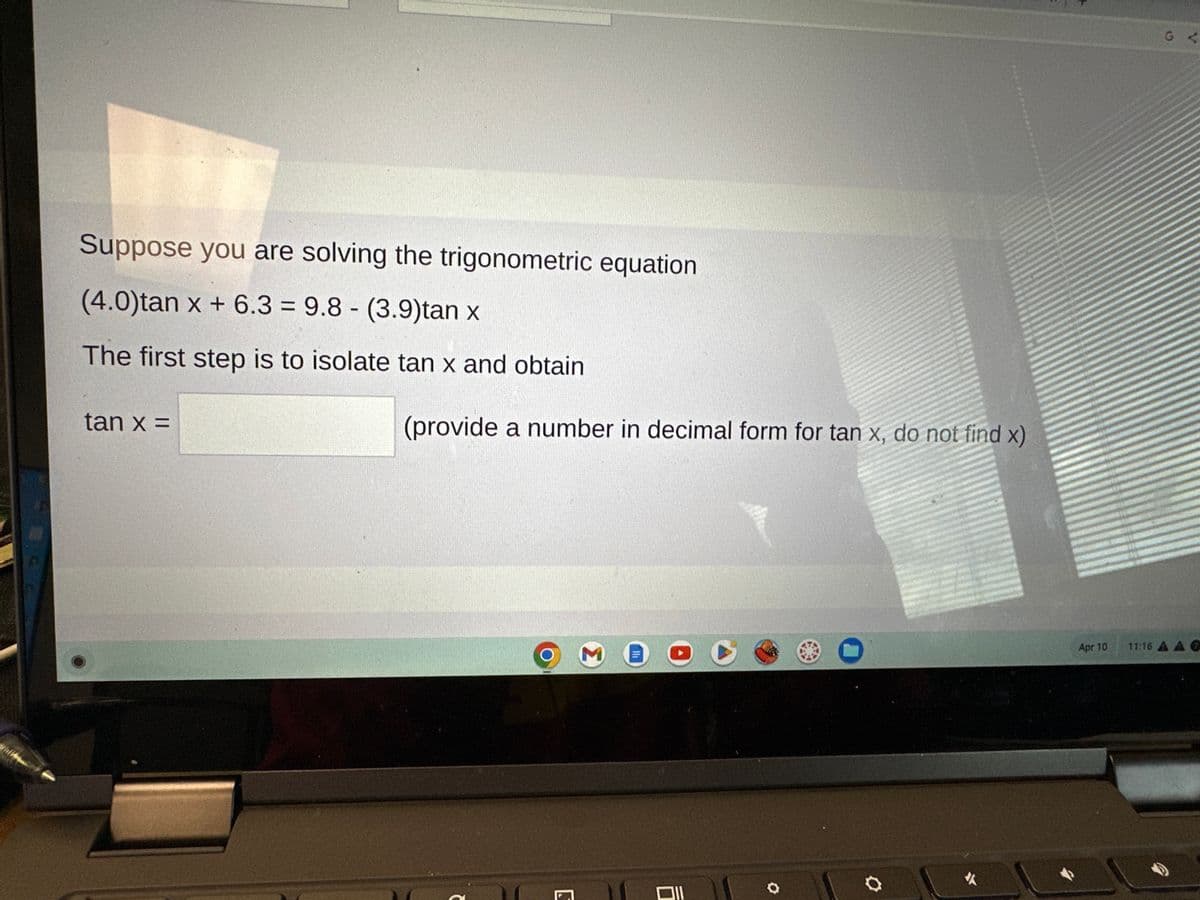 Suppose you are solving the trigonometric equation
(4.0)tan x + 6.3 = 9.8 (3.9)tan x
The first step is to isolate tan x and obtain
tan x =
-
(provide a number in decimal form for tan x, do not find x)
2
S
M
Ill
*
Apr 10
11:16 A A O