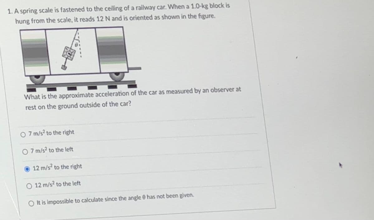 1. A spring scale is fastened to the ceiling of a railway car. When a 1.0-kg block is
hung from the scale, it reads 12 N and is oriented as shown in the figure.
What is the approximate acceleration of the car as measured by an observer at
rest on the ground outside of the car?
07 m/s² to the right
7 m/s² to the left
12 m/s² to the right
O 12 m/s² to the left
It is impossible to calculate since the angle & has not been given.