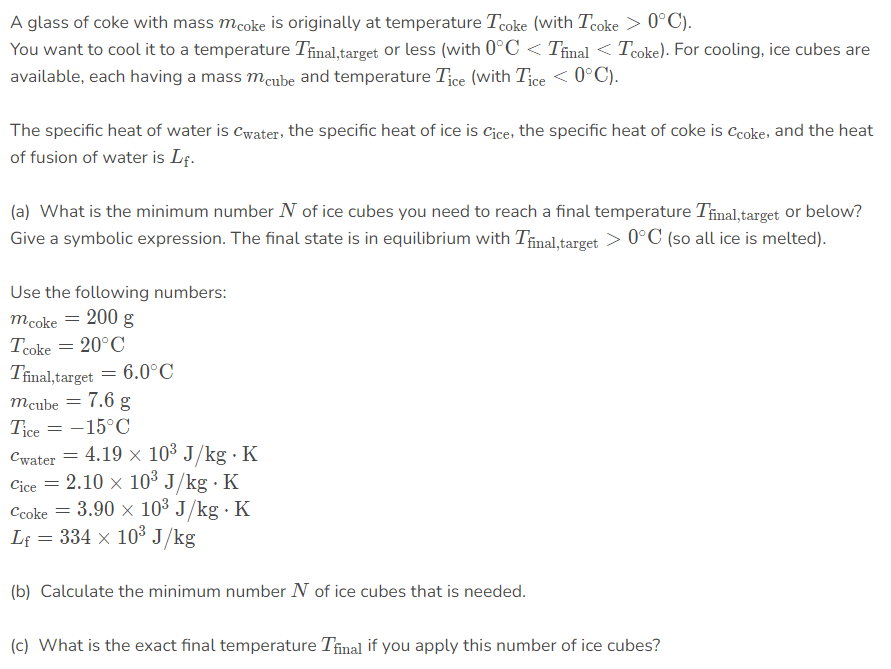 A glass of coke with mass mcoke is originally at temperature Tcoke (with Tcoke > 0°C).
You want to cool it to a temperature Tinal,target or less (with 0°C < Tñinal < Tcoke). For cooling, ice cubes are
available, each having a mass meube and temperature Tice (with Tice < 0°C).
The specific heat of water is Cwater, the specific heat of ice is Cice, the specific heat of coke is Ccoke, and the heat
of fusion of water is Lf.
(a) What is the minimum number N of ice cubes you need to reach a final temperature Tinal,target or below?
Give a symbolic expression. The final state is in equilibrium with Tinal,target > 0°C (so all ice is melted).
Use the following numbers:
mcoke = 200 g
Tcoke = 20°C
Tinal,target = 6.0°C
mcube = 7.6 g
Tice = -15°C
Cwater = 4.19 x 10³ J/kg · K
Cice = 2.10 x 103 J/kg · K
Ccoke = 3.90 × 10³ J/kg · K
Lf = 334 x 103 J/kg
(b) Calculate the minimum number N of ice cubes that is needed.
(c) What is the exact final temperature Tinal if you apply this number of ice cubes?
