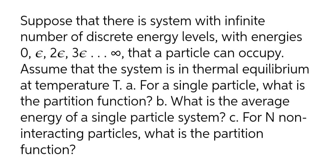 Suppose that there is system with infinite
number of discrete energy levels, with energies
0, €, 2e, 3e . ..∞, that a particle can occupy.
Assume that the system is in thermal equilibrium
at temperature T. a. For a single particle, what is
the partition function? b. What is the average
energy of a single particle system? c. For N non-
interacting particles, what is the partition
function?
