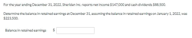 For the year ending December 31, 2022, Sheridan Inc reports net income S147,000 and cash dividends $88.500.
Determine the balance in retained earnings at December 31, assuming the balance in retained earnings on January 1, 2022, was
$223,500.
Balance in retained earnings
