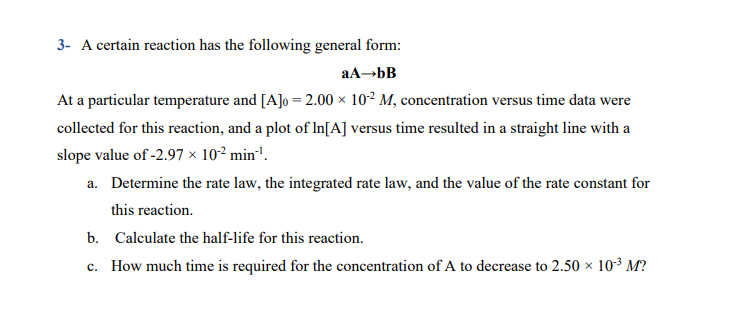 3- A certain reaction has the following general form:
At a particular temperature and [A]o = 2.00 ×x 10² M, concentration versus time data were
collected for this reaction, and a plot of In[A] versus time resulted in a straight line with a
slope value of -2.97 × 10² min'.
a. Determine the rate law, the integrated rate law, and the value of the rate constant for
this reaction.
b. Calculate the half-life for this reaction.
c. How much time is required for the concentration of A to decrease to 2.50 × 10³ M?
