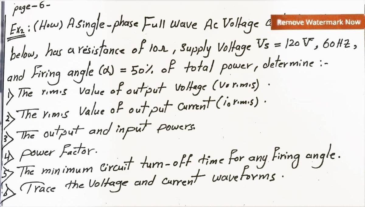 page-6-
Ex₂ : (How) A single-phase Full wave Ac Voltage
GRemove Watermark Now
below, has a resistance of lor, Supply Voltage Vs = 120 V, 60 HZ,
determine :-
and
Firing angle (d) = 50% of total
power,
The rimis value of output voltage (Vorimis)
2 The rims Value of out put current (iorimis).
The output and input powers.
4 Power Factor.
The minimum circuit turn-off time for any Firing angle.
Trace the voltage and current waveforms.