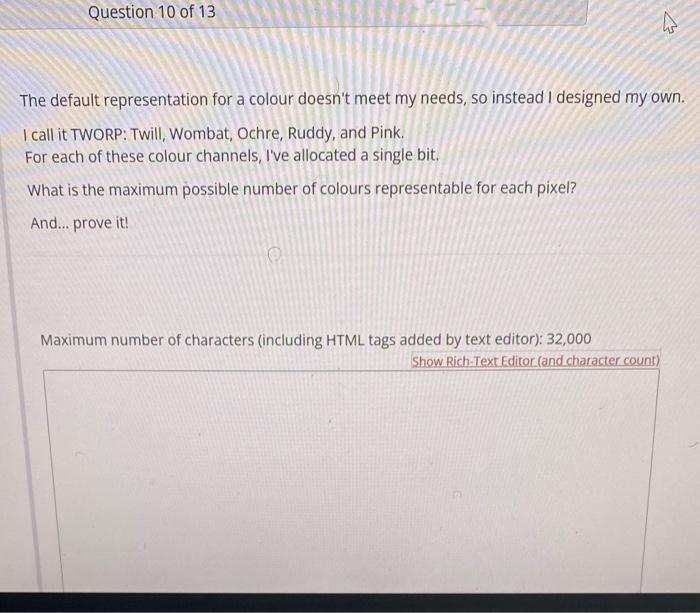 Question 10 of 13
The default representation for a colour doesn't meet my needs, so instead I designed my own.
I call it TWORP: Twill, Wombat, Ochre, Ruddy, and Pink.
For each of these colour channels, I've allocated a single bit.
What is the maximum possible number of colours representable for each pixel?
And... prove it!
Maximum number of characters (including HTML tags added by text editor): 32,000
Show Rich-Text Editor (and character count)
