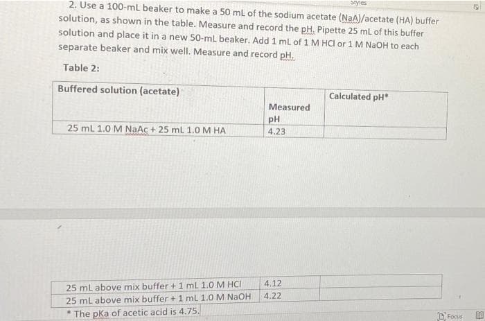 Styles
2. Use a 100-mL beaker to make a 50 ml of the sodium acetate (NaA)/acetate (HA) buffer
solution, as shown in the table. Measure and record the pH. Pipette 25 ml of this buffer
solution and place it in a new 50-ml beaker. Add 1 ml of 1 M HCI or 1 M NAOH to each
separate beaker and mix well. Measure and record pH.
Table 2:
Buffered solution (acetate)
Calculated pH
Measured
pH
25 mL 1.0 M NaAc + 25 ml 1.0M HA
4.23
4.12
25 ml above mix buffer +1 ml 1.0 M HCI
4.22
25 ml above mix buffer + 1 ml 1.0 M NAOH
D, Focus
* The pka of acetic acid is 4.75.
