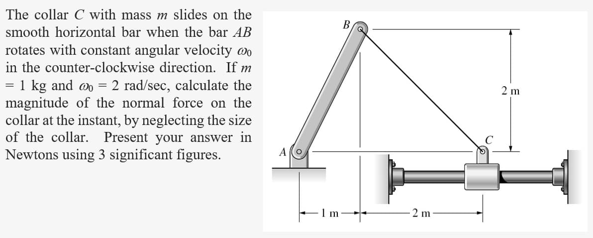 The collar C with mass m slides on the
smooth horizontal bar when the bar AB
rotates with constant angular velocity wo
in the counter-clockwise direction. If m
= 1 kg and wo = 2 rad/sec, calculate the
magnitude of the normal force on the
collar at the instant, by neglecting the size
of the collar. Present your answer in
Newtons using 3 significant figures.
Alo
1 m
B
2 m
2 m