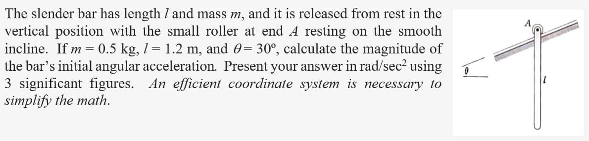 The slender bar has length / and mass m, and it is released from rest in the
vertical position with the small roller at end A resting on the smooth
incline. If m 0.5 kg, 1 = 1.2 m, and 0 = 30°, calculate the magnitude of
the bar's initial angular acceleration. Present your answer in rad/sec² using
=
3 significant figures. An efficient coordinate system is necessary to
simplify the math.
0
MUSTAD