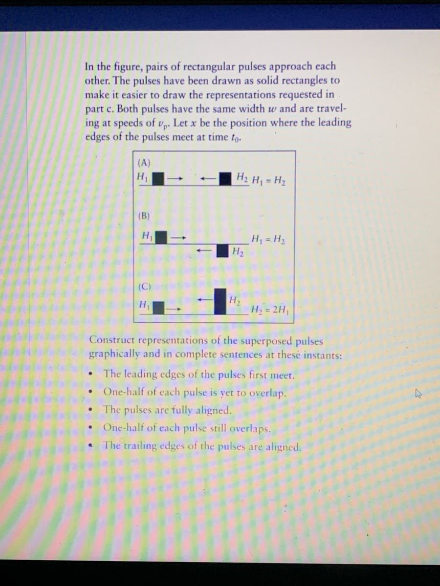 In the figure, pairs of rectangular pulses approach cach
other. The pulses have been drawn as solid rectangles to
make it easier to draw the representations requested in
part c. Both pulses have the same width w and are travel-
ing at speeds of vp. Let x be the position where the leading
edges of the pulses meet at time to-
(A)
H1
H2
H = H2
(В)
H
H =H2
H2
(C)
H2
H2 = 2H,
H
Construct representations of the superposed pulses
graphically and in complete sentences at thesé instants:
The leading edges of the pulses first meet.
One-half of each pulse is yet to overlap.
The pulses are fully aligned.
One-half of each pulse still overlaps.
The trailing edges of the pulses are aligned.
