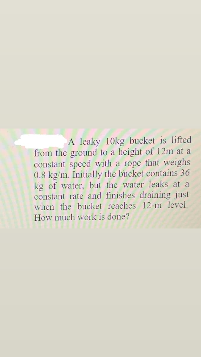 A leaky 10kg bucket is lifted
from the ground to a height of 12m at a
constant speed with a rope that weighs
0.8 kg/m. Initially the bucket contains 36
kg of water, but the water leaks at a
constant rate and finishes draining just
when the bucket reaches 12-m level.
How much work is done?
