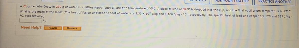 ASK YOUR TEACHER
PRACTICE ANOTHER
A 20-g ice cube floats in 230 g of water in a 100-g copper cup; all are at a temperature of 0°C. A piece of lead at 94°C is dropped into the cup, and the final equilibrium temperature is 12°C.
What is the mass of the lead? (The heat of fusion and specific heat of water are 3.33 x 10° J/kg and 4,186 J/kg · °C, respectively. The specific heat of lead and copper are 128 and 387 J/kg ·
°C, respectively.)
kg
Need Help?
Read It
Master It
