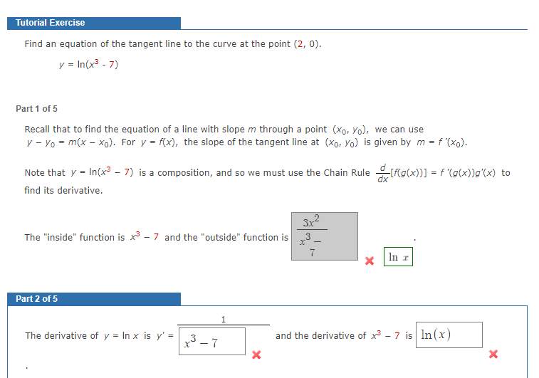 Tutorial Exercise
Find an equation of the tangent line to the curve at the point (2, 0).
y = In(x3 - 7)
Part 1 of 5
Recall that to find the equation of a line with slope m through a point (xo, Yo), we can use
y - Yo = m(x – xo). For y = f(x), the slope of the tangent line at (Xo, Yo) is given by m = f '(xo).
Note that y = In(x³ – 7) is a composition, and so we must use the Chain Rule flg(x))] = f '(g(x))g'(x) to
find its derivative.
3x
The "inside" function is x - 7 and the "outside" function is
X-
7
In r
Part 2 of 5
1
The derivative of y = In x is y' = 3 _ 7
x3 -
and the derivative of x - 7 is In(x)
