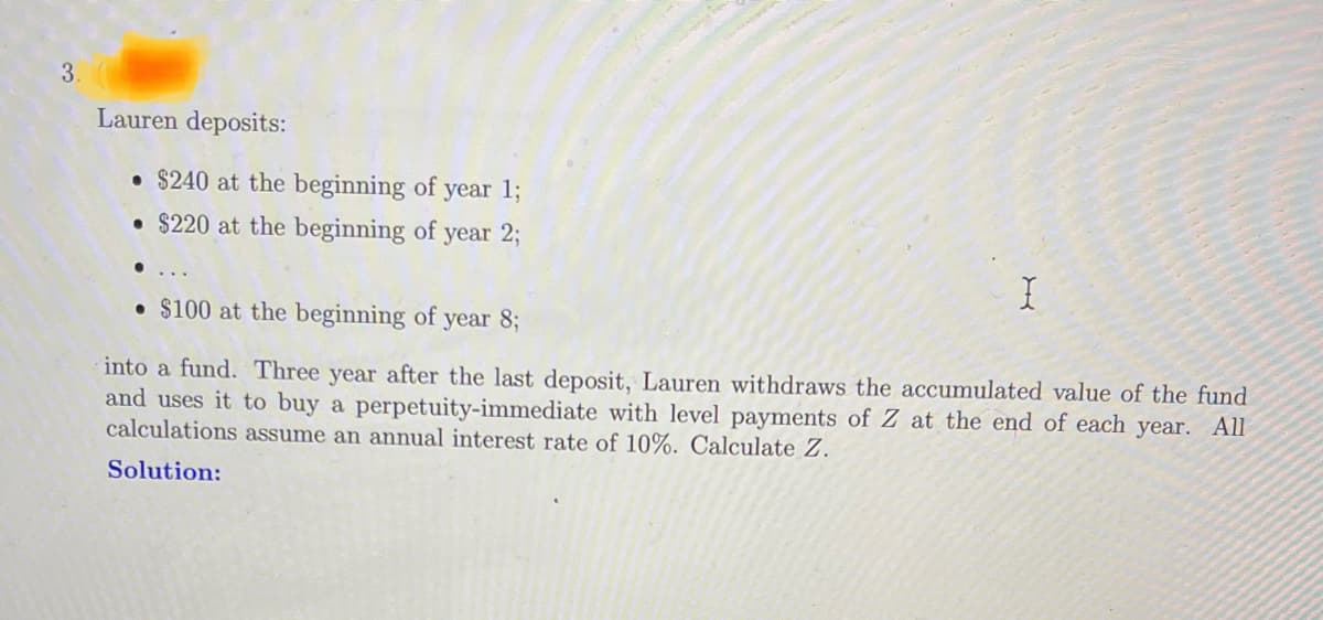 3.
Lauren deposits:
●
$240 at the beginning of year 1;
$220 at the beginning of year 2;
• $100 at the beginning of year 8;
I
into a fund. Three year after the last deposit, Lauren withdraws the accumulated value of the fund
and uses it to buy a perpetuity-immediate with level payments of Z at the end of each year. All
calculations assume an annual interest rate of 10%. Calculate Z.
Solution: