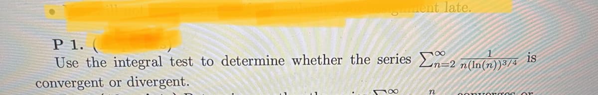 ---

### P 1.

Use the integral test to determine whether the series 
\[ \sum_{n=2}^{\infty} \frac{1}{n (\ln(n))^{3/4}} \]
is convergent or divergent.

### Explanation
The task involves applying the integral test to analyze the series. According to the integral test, if \( f(x) \) is a continuous, positive, and decreasing function for \( x \geq a \), and \( a_n = f(n) \), then the series \( \sum_{n=a}^{\infty} a_n \) converges if and only if the improper integral \( \int_{a}^{\infty} f(x)\,dx \) converges.

In this given example:
\[ a_n = \frac{1}{n (\ln(n))^{3/4}} \]
we need to set up and evaluate the corresponding integral:
\[ \int_{2}^{\infty} \frac{1}{x (\ln(x))^{3/4}}\,dx \]

Calculating and analyzing the convergence of this integral will determine whether the series converges or diverges.

---