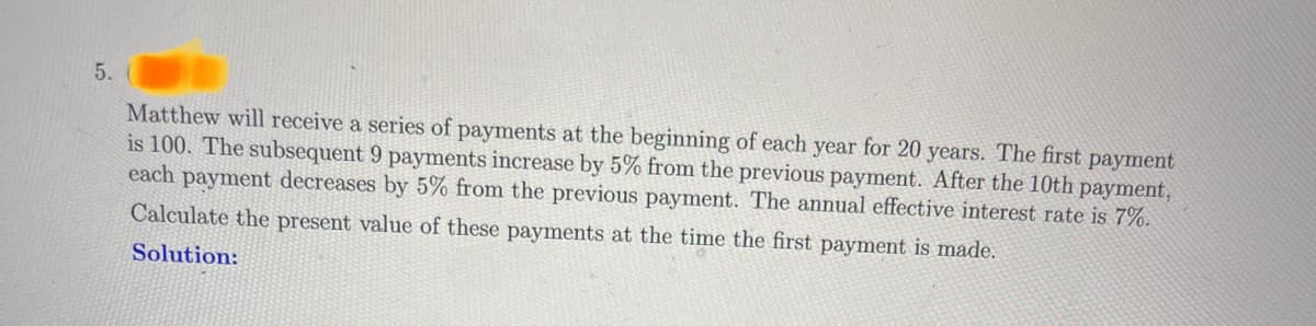 5.
Matthew will receive a series of payments at the beginning of each year for 20 years. The first payment
is 100. The subsequent 9 payments increase by 5% from the previous payment. After the 10th payment,
each payment decreases by 5% from the previous payment. The annual effective interest rate is 7%.
Calculate the present value of these payments at the time the first payment is made.
Solution: