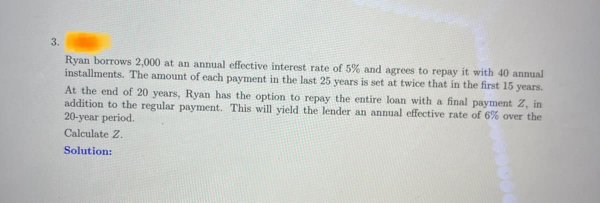 3.
Ryan borrows 2,000 at an annual effective interest rate of 5% and agrees to repay it with 40 annual
installments. The amount of each payment in the last 25 years is set at twice that in the first 15 years.
At the end of 20 years, Ryan has the option to repay the entire loan with a final payment Z, in
addition to the regular payment. This will yield the lender an annual effective rate of 6% over the
20-year period.
Calculate Z.
Solution: