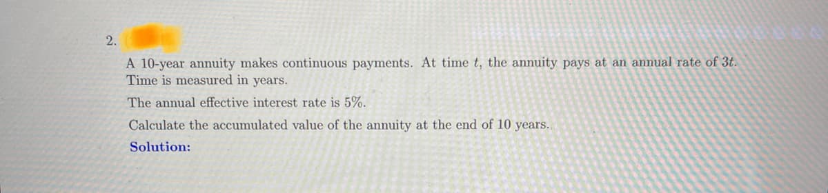 2.
A 10-year annuity makes continuous payments. At time t, the annuity pays at an annual rate of 3t.
Time is measured in years.
The annual effective interest rate is 5%.
Calculate the accumulated value of the annuity at the end of 10 years..
Solution: