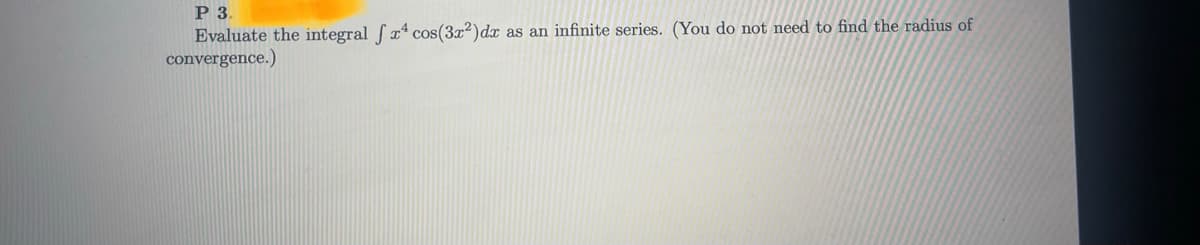 ### Problem 3

**Objective**: Evaluate the integral \(\int x^4 \cos (3x^2) \, dx\) as an infinite series. (You do not need to find the radius of convergence.)

---

**Solution Approach**:

1. **Express the Integrand Using a Series**: Begin by expanding \(\cos(3x^2)\) into its Taylor series. The general Taylor series expansion for \(\cos(u)\) is given by:
   \[
   \cos(u) = \sum_{n=0}^{\infty} \frac{(-1)^n u^{2n}}{(2n)!}
   \]
   Here, \(u = 3x^2\).

2. **Substitute into the Integral**: Replace \(\cos(3x^2)\) in the integral with its series expansion:
   \[
   \cos(3x^2) = \sum_{n=0}^{\infty} \frac{(-1)^n (3x^2)^{2n}}{(2n)!}
   \]
   Therefore, our integral becomes:
   \[
   \int x^4 \cos (3x^2) \, dx = \int x^4 \left( \sum_{n=0}^{\infty} \frac{(-1)^n (3x^2)^{2n}}{(2n)!} \right) \, dx
   \]

3. **Combine and Simplify**: Simplify the expression inside the integral:
   \[
   \int x^4 \sum_{n=0}^{\infty} \frac{(-1)^n (3^{2n} x^{4n})}{(2n)!} \, dx = \sum_{n=0}^{\infty} \int x^4 \frac{(-1)^n 3^{2n} x^{4n}}{(2n)!} \, dx
   \]
   This equation follows by interchanging the summation and integration (justified if the series converges uniformly).

4. **Simplify Further**: Combine \(x^4\) and \(x^{4n}\):
   \[
   \sum_{n=0}^{\infty} \frac{(-1)^n 3^{2n}}{(