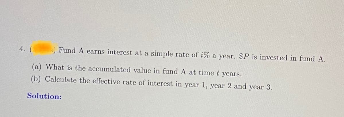 4. (
Fund A earns interest at a simple rate of i% a year. $P is invested in fund A.
(a) What is the accumulated value in fund A at time t years.
(b) Calculate the effective rate of interest in year 1, year 2 and year 3.
Solution: