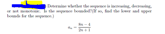 Determine whether the sequence is increasing, decreasing,
or not monotonic. Is the sequence bounded? (If so, find the lower and upper
bounds for the sequence.)
8n - 4
an
2n + 1