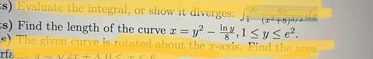 ### Calculus Problems

#### Problem 1: Evaluate the integral, or show it diverges
Evaluate the integral, or show it diverges: 
\[
\int_{1}^{\infty} \frac{6x}{(x^2 + 8)^{3/2}} \, dx
\]

#### Problem 2: Find the length of the curve
Find the length of the curve given by:
\[
x = y^2 - \frac{\ln y}{8}, \text{ for } 1 < y \le e^2.
\]

(Note: There are no graphs or diagrams associated with the provided text.)