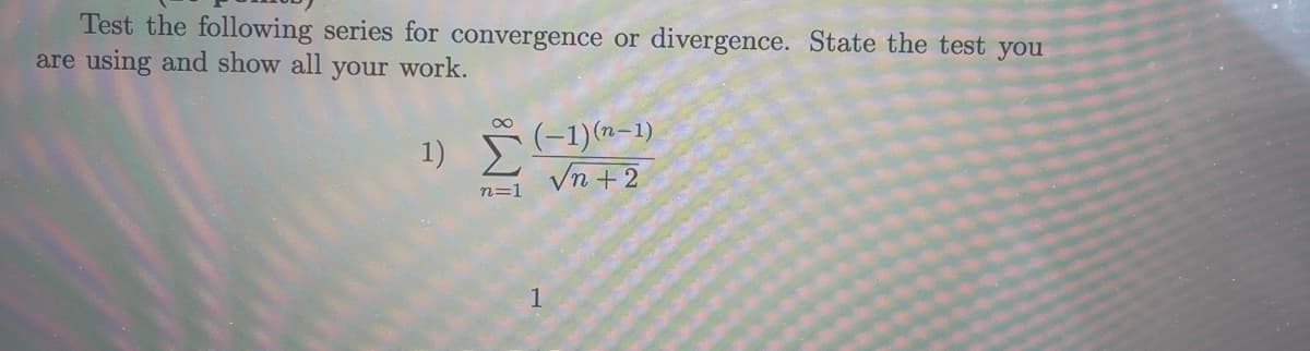 **Instructions (5 points)**

**Problem:**

Test the following series for convergence or divergence. State the test you are using and show all your work.

1) \[\sum_{n=1}^{\infty} \frac{(-1)^{(n-1)}}{\sqrt{n+2}}\]

(Note: There are no graphs or diagrams present in the provided image.)