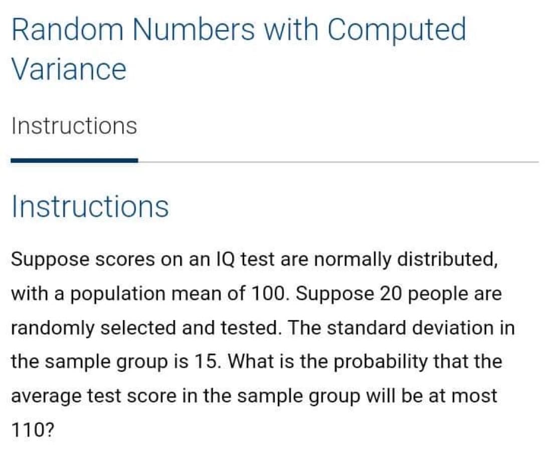 Random Numbers with Computed
Variance
Instructions
Instructions
Suppose scores on an IQ test are normally distributed,
with a population mean of 100. Suppose 20 people are
randomly selected and tested. The standard deviation in
the sample group is 15. What is the probability that the
average test score in the sample group will be at most
110?