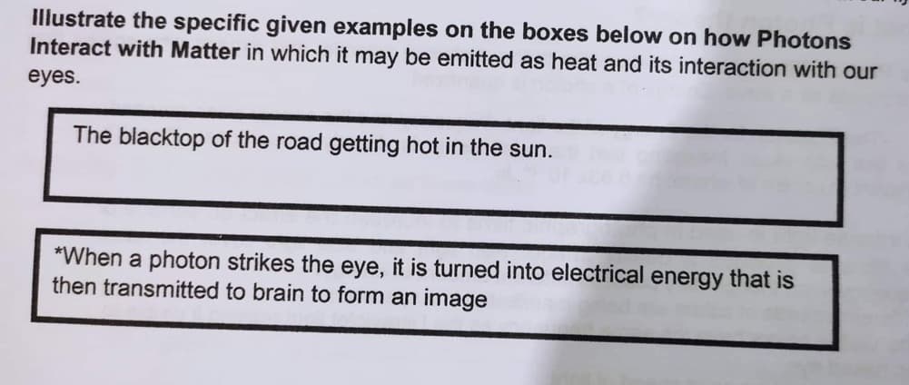 Illustrate the specific given examples on the boxes below on how Photons
Interact with Matter in which it may be emitted as heat and its interaction with our
eyes.
The blacktop of the road getting hot in the sun.
*When a photon strikes the eye, it is turned into electrical energy that is
then transmitted to brain to form an image