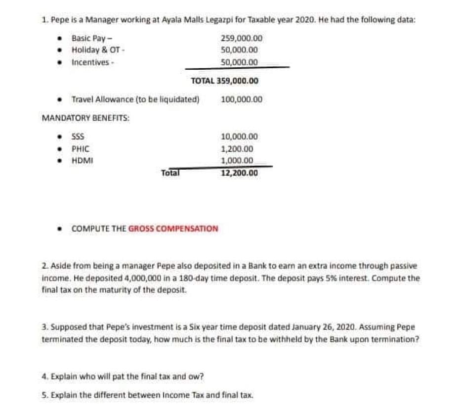 1. Pepe is a Manager working at Ayala Malls Legazpi for Taxable year 2020. He had the following data:
• Basic Pay-
259,000.00
50,000.00
Holiday & OT-
Incentives -
50,000.00
TOTAL 359,000.00
Travel Allowance (to be liquidated)
100,000.00
MANDATORY BENEFITS:
. SSS
10,000.00
• PHIC
1,200.00
• HDMI
1,000.00
Total
12,200.00
• COMPUTE THE GROSS COMPENSATION
2. Aside from being a manager Pepe also deposited in a Bank to earn an extra income through passive
income. He deposited 4,000,000 in a 180-day time deposit. The deposit pays 5% interest. Compute the
final tax on the maturity of the deposit.
3. Supposed that Pepe's investment is a Six year time deposit dated January 26, 2020. Assuming Pepe
terminated the deposit today, how much is the final tax to be withheld by the Bank upon termination?
4. Explain who will pat the final tax and ow?
5. Explain the different between Income Tax and final tax.