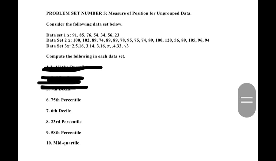 PROBLEM SET NUMBER 5: Measure of Position for Ungrouped Data.
Consider the following data set below.
Data set 1 x: 91, 85, 76, 54, 34, 56, 23
Data Set 2 x: 100, 102, 89, 74, 89, 89, 78, 95, 75, 74, 89, 100, 120, 56, 89, 105, 96, 94
Data Set 3x: 2,5.16, 3.14, 3.16, , ,4.33, √3
Compute the following in each data set.
SITE Deene
6. 75th Percentile
7. 6th Decile
8. 23rd Percentile
9. 58th Percentile
10. Mid-quartile
||