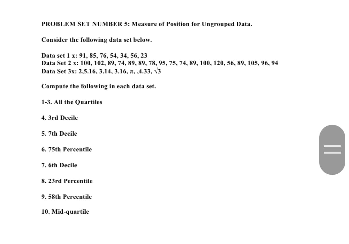 PROBLEM SET NUMBER 5: Measure of Position for Ungrouped Data.
Consider the following data set below.
Data set 1 x: 91, 85, 76, 54, 34, 56, 23
Data Set 2 x: 100, 102, 89, 74, 89, 89, 78, 95, 75, 74, 89, 100, 120, 56, 89, 105, 96, 94
Data Set 3x: 2,5.16, 3.14, 3.16, ñ, ,4.33, √3
Compute the following in each data set.
1-3. All the Quartiles
4. 3rd Decile
5. 7th Decile
6.75th Percentile
7. 6th Decile
8. 23rd Percentile
9. 58th Percentile
10. Mid-quartile
||