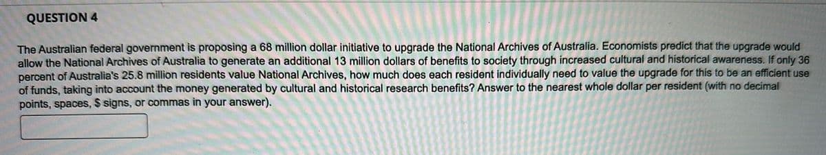 QUESTION 4
The Australian federal government is proposing a 68 million dollar initiative to upgrade the National Archives of Australia. Economists predict that the upgrade would
allow the National Archives of Australia to generate an additional 13 million dollars of benefits to society through increased cultural and historical awareness. If only 36
percent of Australia's 25.8 million residents value National Archives, how much does each resident individually need to value the upgrade for this to be an efficient use
of funds, taking into account the money generated by cultural and historical research benefits? Answer to the nearest whole dollar per resident (with no decimal
points, spaces, $ signs, or commas in your answer).