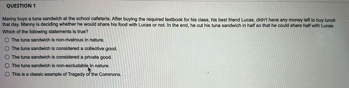 QUESTION 1
Manny buys a tuna sandwich at the school cafeteria. After buying the required textbook for his class, his best friend Lucas, didn't have any money left to buy lunch
that day. Manny is deciding whether he would share his food with Lucas or not. In the end, he cut his tuna sandwich in half so that he could share half with Lucas.
Which of the following statements is true?
O The tuna sandwich is non-rivalrous in nature.
O The tuna sandwich is considered a collective good.
O The tuna sandwich is considered a private good.
O The tuna sandwich is non-excludable in nature.
O This is a classic example of Tragedy of the Commons.