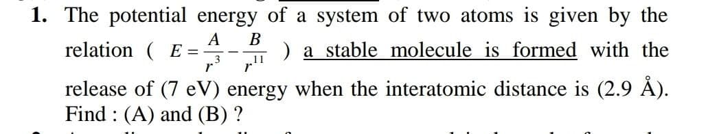 1. The potential energy of a system of two atoms is given by the
A
relation ( E =
В
) a stable molecule is formed with the
„11
release of (7 eV) energy when the interatomic distance is (2.9 ).
Find : (A) and (B) ?
