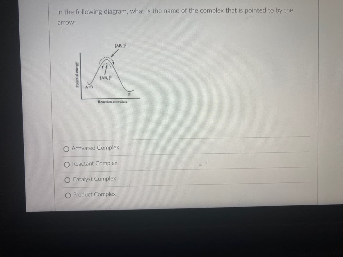 In the following diagram, what is the name of the complex that is pointed to by the
arrow:
[AB,
(AB, F
A+B
Reaction coordiate
O Activated Complex
O Reactant Complex
O Catalyst Complex
Product Complex
Potential energy
