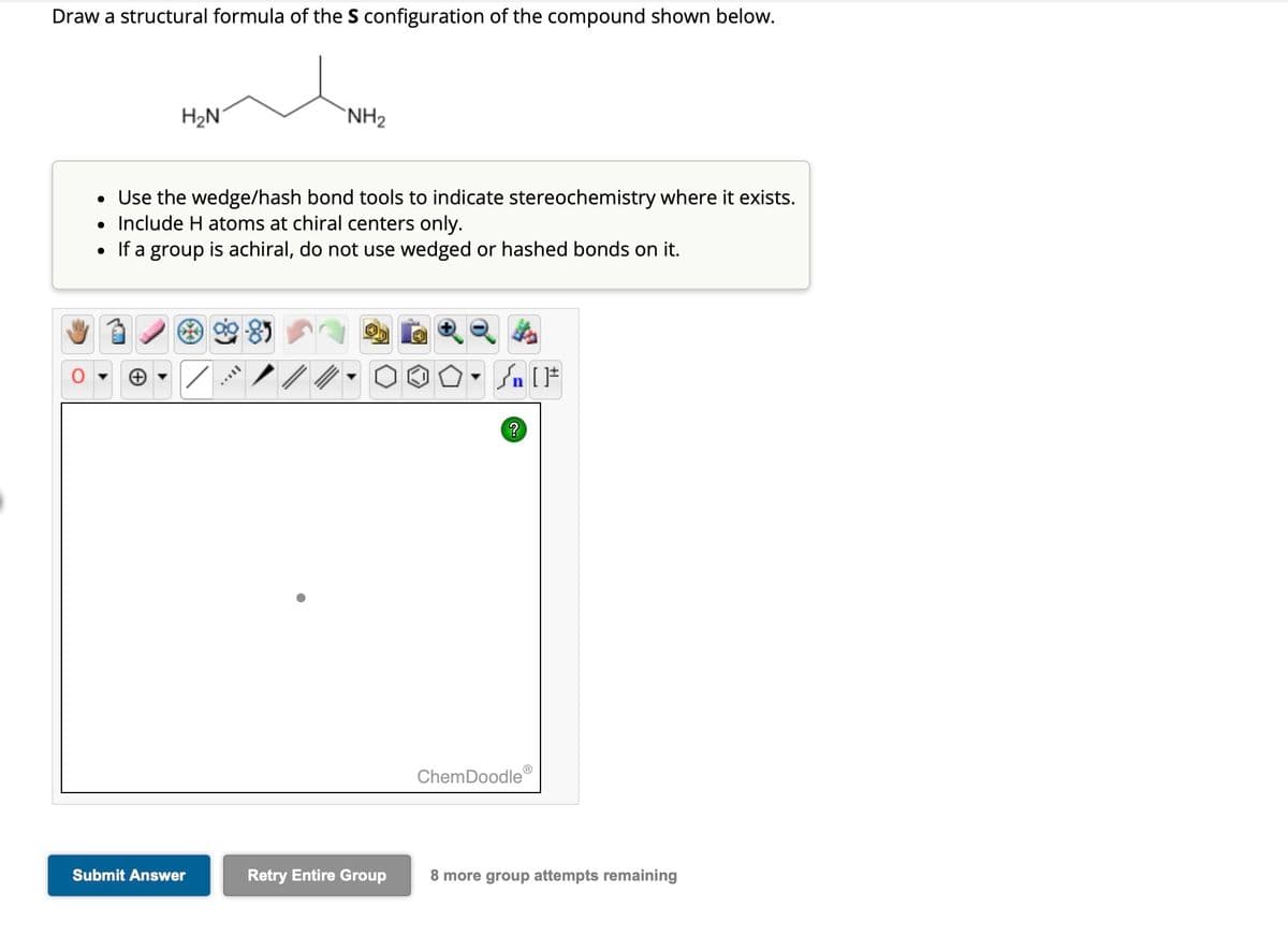 Draw a structural formula of the S configuration of the compound shown below.
H₂N
●
• Use the wedge/hash bond tools to indicate stereochemistry where it exists.
Include H atoms at chiral centers only.
●
If a group is achiral, do not use wedged or hashed bonds on it.
✓
Submit Answer
NH₂
MILL
Retry Entire Group
- n [ ]#
?
ChemDoodleⓇ
8 more group attempts remaining