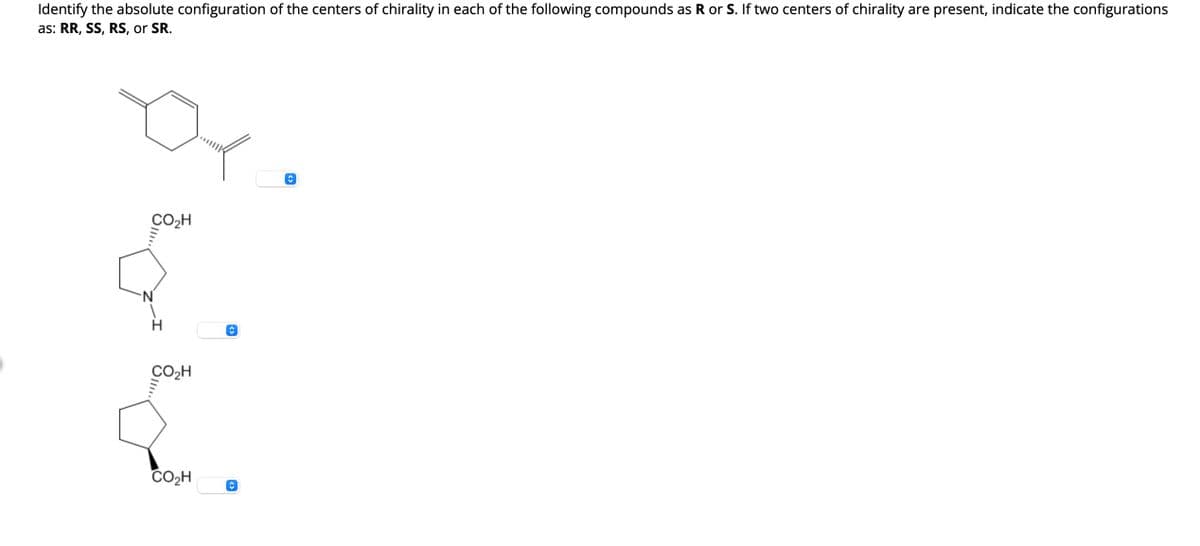 Identify the absolute configuration of the centers of chirality in each of the following compounds as R or S. If two centers of chirality are present, indicate the configurations
as: RR, SS, RS, or SR.
CO₂H
N
CO₂H
CO₂H
ŵ
î
↑