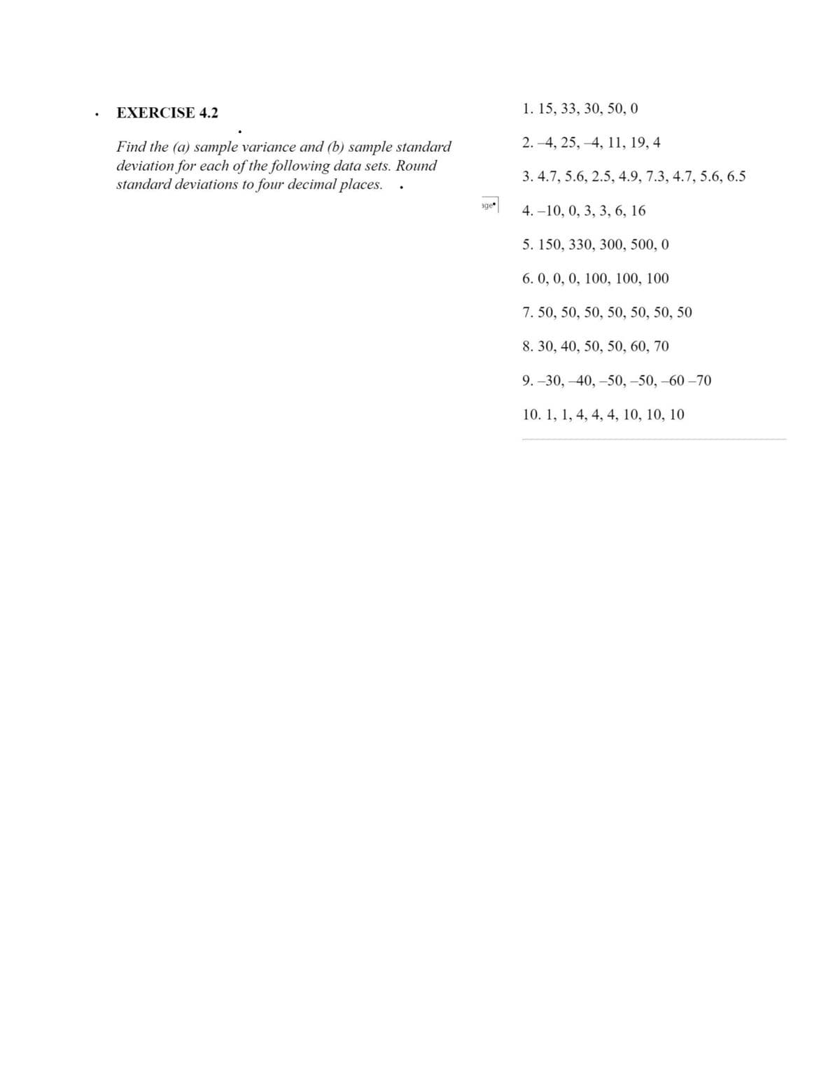 EXERCISE 4.2
1. 15, 33, 30, 50, 0
2. –4, 25, –4, 11, 19, 4
Find the (a) sample variance and (b) sample standard
deviation for each of the following data sets. Round
standard deviations to four decimal places.
3. 4.7, 5.6, 2.5, 4.9, 7.3, 4.7, 5.6, 6.5
age
4. –10, 0, 3, 3, 6, 16
5. 150, 330, 300, 500, 0
6. 0, 0, 0, 100, 100, 100
7. 50, 50, 50, 50, 50, 50, 50
8. 30, 40, 50, 50, 60, 70
9. –30, –40, –50, –50, –60 –70
10. 1, 1, 4, 4, 4, 10, 10, 10
