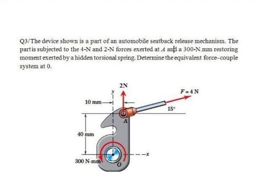 Q3/The device shown is a part of an automobile seatback release mechanism. The
partis subjected to the 4-N and 2-N forces exerted at 4 anți a 300-N.mm restoring
moment exerted by a hidden torsional spring. Determine the equivalent force-couple
system at 0.
2N
F= 4N
10 mm-
15°
40 mm
300 N-mm
