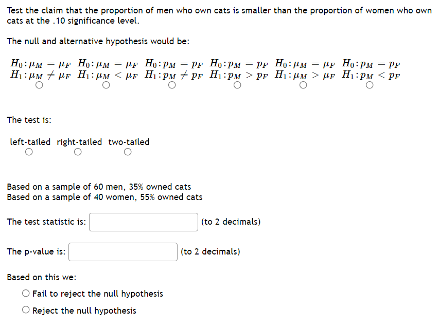 ### Hypothesis Testing: Proportion of Cat Owners

**Objective:**
Test the claim that the proportion of men who own cats is smaller than the proportion of women who own cats at the 0.10 significance level.

**Hypotheses:**
- Null Hypothesis (H₀): \( p_M = p_F \)
- Alternative Hypothesis (H₁): \( p_M < p_F \)

**Question Choices for Null and Alternative Hypotheses:**
- \( H₀: \mu_M = \mu_F \)
- \( H₀: \mu_M \ne \mu_F \)
- \( H₀: \mu_M < \mu_F \)
- \( H₀: p_M = p_F \)  (correct)
- \( H₀: p_M \ne p_F \)
- \( H₀: p_M > p_F \)
- \( H₀: p_M < p_F \)  (correct)


**Test Types:**
- Left-tailed 
- Right-tailed 
- Two-tailed 
   
Answer: Left-tailed

**Sample Data:**
- **Men:** 
  - \( n_M = 60 \)
  - \( \hat{p}_M = 0.35 \) (35% owned cats)
- **Women:**
  - \( n_F = 40 \)
  - \( \hat{p}_F = 0.55 \) (55% owned cats)
  
**Calculations:**
1. **Test Statistic Calculation:**
   - The test statistic should be entered here after calculation (to 2 decimal places).

2. **p-value Calculation:**
   - The p-value should be entered here after calculation (to 2 decimal places).

**Decision Rule:**
- Determine whether to reject or fail to reject the null hypothesis based on the p-value and the significance level.

**Conclusion Based on Test:**
- Choose one of the following based on the comparison of the p-value with the significance level:
  - Fail to reject the null hypothesis
  - Reject the null hypothesis

### Summary
By completing the above steps and calculations, you will determine whether the sample data provides enough evidence to support the claim that a smaller proportion of men own cats compared to women at the 0.10 significance level.