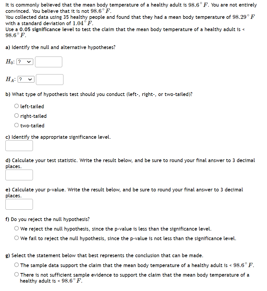 It is commonly believed that the mean body temperature of a healthy adult is 98.6° F. You are not entirely
convinced. You believe that it is not 98.6°F.
You collected data using 35 healthy people and found that they had a mean body temperature of 98.29°F
with a standard deviation of 1.04° F.
Use a 0.05 significance level to test the claim that the mean body temperature of a healthy adult is <
98.6° F.
a) Identify the null and alternative hypotheses?
Но: ?
HA: ?
b) What type of hypothesis test should you conduct (left-, right-, or two-tailed)?
O left-tailed
O right-tailed
O two-tailed
c) Identify the appropriate significance level.
d) Calculate your test statistic. Write the result below, and be sure to round your final answer to 3 decimal
places.
e) Calculate your p-value. Write the result below, and be sure to round your final answer to 3 decimal
places.
f) Do you reject the null hypothesis?
O We reject the null hypothesis, since the p-value is less than the significance level.
O We fail to reject the null hypothesis, since the p-value is not less than the significance level.
g) Select the statement below that best represents the conclusion that can be made.
O The sample data support the claim that the mean body temperature of a healthy adult is < 98.6° F.
O There is not sufficient sample evidence to support the claim that the mean body temperature of a
healthy adult is < 98.6° F.
