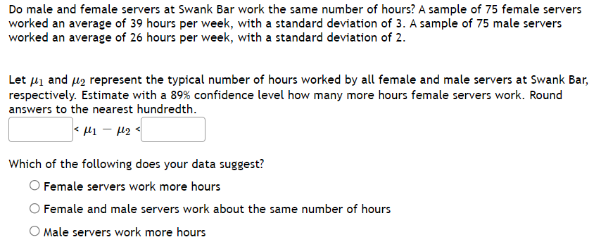 ## Do Male and Female Servers at Swank Bar Work the Same Number of Hours?

A sample of 75 female servers worked an average of 39 hours per week, with a standard deviation of 3. A sample of 75 male servers worked an average of 26 hours per week, with a standard deviation of 2.

Let \( \mu_1 \) and \( \mu_2 \) represent the typical number of hours worked by all female and male servers at Swank Bar, respectively. Estimate with a 89% confidence level how many more hours female servers work. Round answers to the nearest hundredth.

\[ < \mu_1 - \mu_2 < \]

### Which of the following does your data suggest?
- ○ Female servers work more hours
- ○ Female and male servers work about the same number of hours
- ○ Male servers work more hours