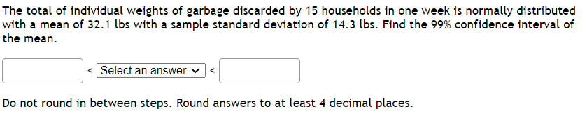 **Problem Statement:**

The total of individual weights of garbage discarded by 15 households in one week is normally distributed with a mean of 32.1 lbs and a sample standard deviation of 14.3 lbs. Find the 99% confidence interval of the mean.

**Solution:**

1. **Calculate the standard error (SE)**
   
   \[
   SE = \frac{\text{sample standard deviation}}{\sqrt{n}}
   \]
   
   Where:
   
   - Sample standard deviation (s) = 14.3 lbs
   - n (sample size) = 15

   \[
   SE = \frac{14.3}{\sqrt{15}}
   \]

2. **Find the critical value for the 99% confidence level**
   
   Since the sample size is small (< 30), we use the t-distribution. Using a t-table or calculator:

   Degrees of freedom (df) = n - 1 = 15 - 1 = 14

   For a 99% confidence level and 14 degrees of freedom, the critical value (t*) is approximately:

   \[
   t^* \approx 2.977
   \]

3. **Calculate the margin of error (ME)**

   \[
   ME = t^* \times SE
   \]

4. **Determine the confidence interval**

   The confidence interval is given by:

   \[
   \text{mean} \pm ME
   \]

**Note:**

- Do not round in between steps.
- Round final answers to at least 4 decimal places.

**Input Fields:**

\[ \left\langle \text{Lower Bound} \ \boxed{\text{Select an answer}} \ \text{Upper Bound} \right\rangle \]

**Rounding Instruction:**

Do not round in between steps. Round answers to at least 4 decimal places.