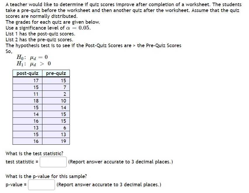 ### Analyzing Quiz Score Improvement Using a Hypothesis Test

A teacher is interested in determining whether quiz scores improve after students complete a worksheet. Students take a pre-quiz before starting the worksheet and a post-quiz after completing it. Assume that the quiz scores are normally distributed.

The quiz scores for each student are provided in the table below. The significance level is set at \(\alpha = 0.05\).

#### Hypothesis Test

**Null hypothesis (H₀):** \(\mu_d = 0\)  
**Alternative hypothesis (H₁):** \(\mu_d > 0\)  

where \(\mu_d\) is the mean of the differences between the post-quiz and pre-quiz scores.

#### Quiz Scores
| Post-Quiz Scores | Pre-Quiz Scores |
| --- | --- |
| 17 | 15 |
| 15 | 7 |
| 11 | 2 |
| 18 | 10 |
| 15 | 14 |
| 14 | 15 |
| 16 | 15 |
| 13 | 6 |
| 15 | 13 |
| 16 | 19 |

To proceed with the hypothesis test, the following questions need to be answered:

1. **What is the test statistic?**
   
   \[
   \text{test statistic} = \_\_\_\_\_
   \]

   (Report answer accurate to 3 decimal places.)

2. **What is the p-value for this sample?**

   \[
   \text{p-value} = \_\_\_\_\_
   \]

   (Report answer accurate to 3 decimal places.)

By comparing the test statistic with the critical value or the p-value with the significance level, we can determine if there is sufficient evidence to reject the null hypothesis in favor of the alternative hypothesis. This will help us conclude whether the worksheet had a statistically significant effect on improving student quiz scores.