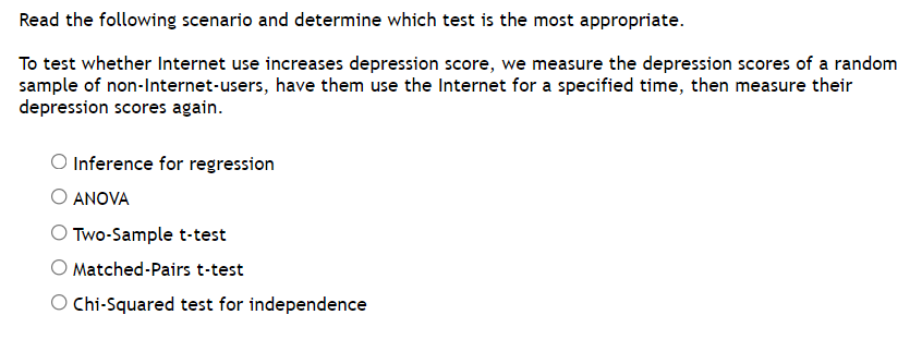 ### Scenario for Statistical Test Selection

**Read the following scenario and determine which test is the most appropriate.**

To test whether Internet use increases depression score, we measure the depression scores of a random sample of non-Internet-users, have them use the Internet for a specified time, then measure their depression scores again.

#### Available Options:
1. **Inference for regression**
2. **ANOVA**
3. **Two-Sample t-test**
4. **Matched-Pairs t-test**
5. **Chi-Squared test for independence**

**Explanation:**
In this scenario, the researchers aim to compare the depression scores of the same group of individuals at two different points in time: before and after using the Internet. The most appropriate statistical test here would be the **Matched-Pairs t-test** since it is designed to compare two means from the same group under different conditions.

---

**Key Points:**

- **Inference for regression:** Typically used for predicting the value of a dependent variable based on the value of one or more independent variables.
- **ANOVA (Analysis of Variance):** Used to compare the means of three or more groups.
- **Two-Sample t-test:** Used to compare the means of two independent groups.
- **Matched-Pairs t-test:** Used to compare the means of the same group at two different times or under two different conditions.
- **Chi-Squared test for independence:** Used to determine if there is a significant association between two categorical variables.

**Conclusion:** For the scenario described, the **Matched-Pairs t-test** is the most appropriate test to determine if Internet use increases depression scores.

---

This type of scenario and question might be found in educational resources for statistics or research methodology courses, helping students understand how to select the appropriate statistical test based on the experimental design.