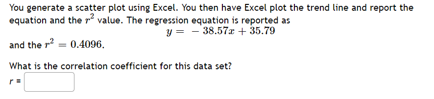 You generate a scatter plot using Excel. You then have Excel plot the trend line and report the
equation and the rí value. The regression equation is reported as
y = - 38.57x + 35.79
and the r2 = 0.4096.
What is the correlation coefficient for this data set?
r =
