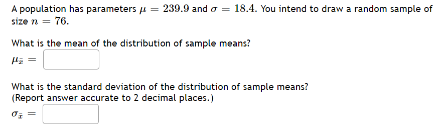 **Distribution of Sample Means**

A population has parameters \(\mu = 239.9\) and \(\sigma = 18.4\). You intend to draw a random sample of size \(n = 76\).

### What is the mean of the distribution of sample means?

\[
\mu_{\bar{x}} = \text{ }
\]

### What is the standard deviation of the distribution of sample means?
(Report answer accurate to 2 decimal places.)

\[
\sigma_{\bar{x}} = \text{ }
\]

In this exercise, you need to determine both the mean and standard deviation of the distribution of sample means for the given population parameters and sample size. 

### Steps to Solve:

1. **Mean of the Distribution of Sample Means**:
   The mean of the distribution of sample means \(\mu_{\bar{x}}\) is equal to the mean of the population \(\mu\).
   \[
   \mu_{\bar{x}} = \mu
   \]

2. **Standard Deviation of the Distribution of Sample Means**:
   The standard deviation of the distribution of sample means \(\sigma_{\bar{x}}\) is calculated using the population standard deviation \(\sigma\) and the sample size \(n\).
   \[
   \sigma_{\bar{x}} = \frac{\sigma}{\sqrt{n}}
   \]
   Substitute the given values:
   \[
   \sigma_{\bar{x}} = \frac{18.4}{\sqrt{76}}
   \]

By following these steps, you can complete the blanks in the exercise.

There are no graphs or diagrams to explain for this particular content. The central focus is on applying the formulas to find the required statistical measures given the population parameters and sample size.