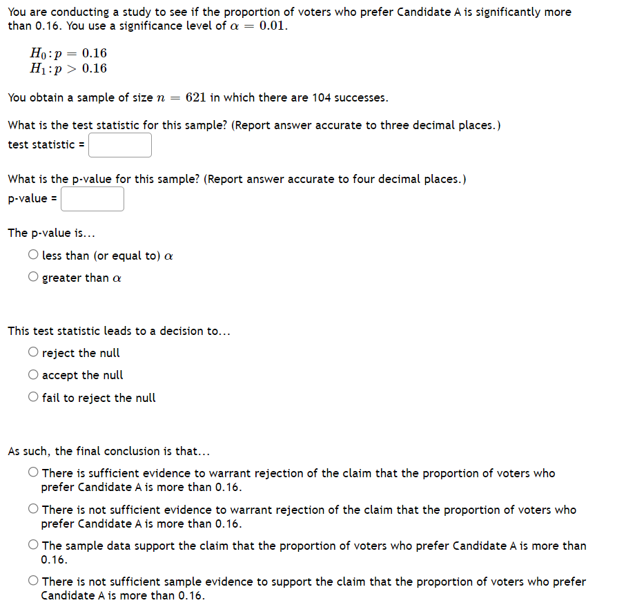 You are conducting a study to see if the proportion of voters who prefer Candidate A is significantly more
than 0.16. You use a significance level of a = 0.01.
Но:р — 0.16
H1:p > 0.16
You obtain a sample of size n = 621 in which there are 104 successes.
What is the test statistic for this sample? (Report answer accurate to three decimal places.)
test statistic =
What is the p-value for this sample? (Report answer accurate to four decimal places.)
p-value =
The p-value is...
O less than (or equal to) a
greater than a
This test statistic leads to a decision to...
O reject the null
O accept the null
Ofail to reject the null
As such, the final conclusion is that...
O There is sufficient evidence to warrant rejection of the claim that the proportion of voters who
prefer Candidate A is more than 0.16.
O There is not sufficient evidence to warrant rejection of the claim that the proportion of voters who
prefer Candidate A is more than 0.16.
O The sample data support the claim that the proportion of voters who prefer Candidate A is more than
0.16.
There is not sufficient sample evidence to support the claim that the proportion of voters who prefer
Candidate A is more than 0.16.
